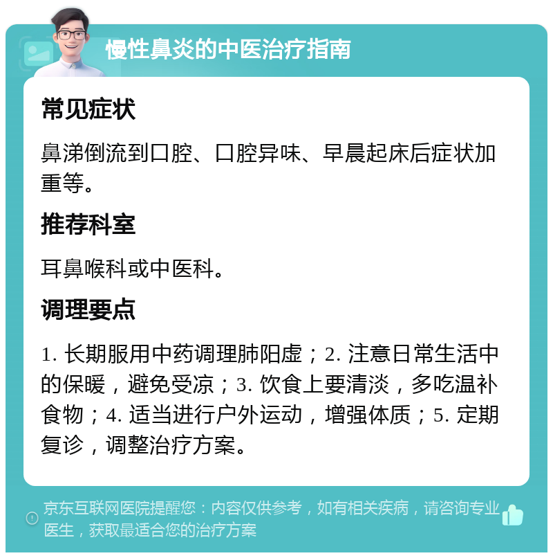 慢性鼻炎的中医治疗指南 常见症状 鼻涕倒流到口腔、口腔异味、早晨起床后症状加重等。 推荐科室 耳鼻喉科或中医科。 调理要点 1. 长期服用中药调理肺阳虚；2. 注意日常生活中的保暖，避免受凉；3. 饮食上要清淡，多吃温补食物；4. 适当进行户外运动，增强体质；5. 定期复诊，调整治疗方案。