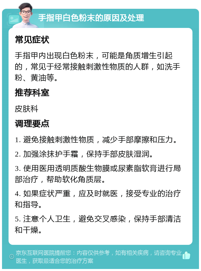 手指甲白色粉末的原因及处理 常见症状 手指甲内出现白色粉末，可能是角质增生引起的，常见于经常接触刺激性物质的人群，如洗手粉、黄油等。 推荐科室 皮肤科 调理要点 1. 避免接触刺激性物质，减少手部摩擦和压力。 2. 加强涂抹护手霜，保持手部皮肤湿润。 3. 使用医用透明质酸生物膜或尿素脂软膏进行局部治疗，帮助软化角质层。 4. 如果症状严重，应及时就医，接受专业的治疗和指导。 5. 注意个人卫生，避免交叉感染，保持手部清洁和干燥。