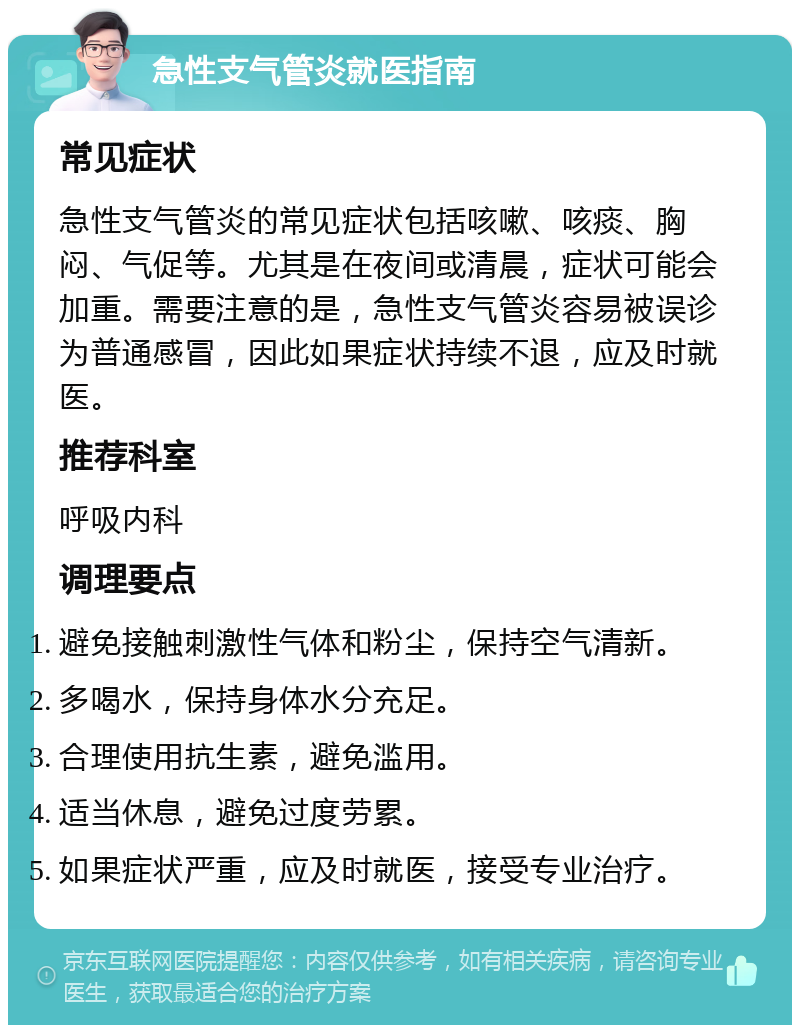 急性支气管炎就医指南 常见症状 急性支气管炎的常见症状包括咳嗽、咳痰、胸闷、气促等。尤其是在夜间或清晨，症状可能会加重。需要注意的是，急性支气管炎容易被误诊为普通感冒，因此如果症状持续不退，应及时就医。 推荐科室 呼吸内科 调理要点 避免接触刺激性气体和粉尘，保持空气清新。 多喝水，保持身体水分充足。 合理使用抗生素，避免滥用。 适当休息，避免过度劳累。 如果症状严重，应及时就医，接受专业治疗。