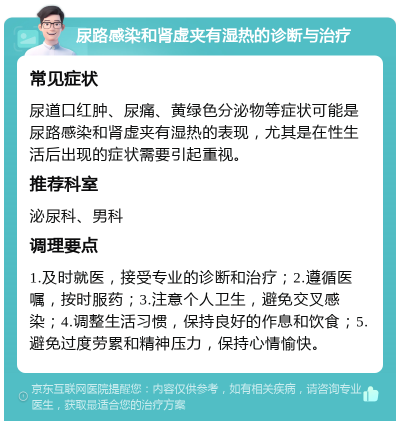 尿路感染和肾虚夹有湿热的诊断与治疗 常见症状 尿道口红肿、尿痛、黄绿色分泌物等症状可能是尿路感染和肾虚夹有湿热的表现，尤其是在性生活后出现的症状需要引起重视。 推荐科室 泌尿科、男科 调理要点 1.及时就医，接受专业的诊断和治疗；2.遵循医嘱，按时服药；3.注意个人卫生，避免交叉感染；4.调整生活习惯，保持良好的作息和饮食；5.避免过度劳累和精神压力，保持心情愉快。