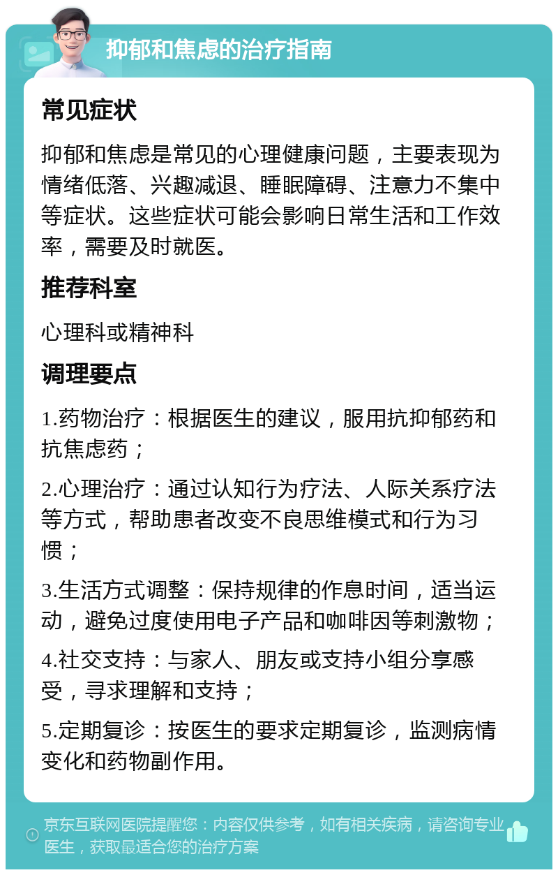 抑郁和焦虑的治疗指南 常见症状 抑郁和焦虑是常见的心理健康问题，主要表现为情绪低落、兴趣减退、睡眠障碍、注意力不集中等症状。这些症状可能会影响日常生活和工作效率，需要及时就医。 推荐科室 心理科或精神科 调理要点 1.药物治疗：根据医生的建议，服用抗抑郁药和抗焦虑药； 2.心理治疗：通过认知行为疗法、人际关系疗法等方式，帮助患者改变不良思维模式和行为习惯； 3.生活方式调整：保持规律的作息时间，适当运动，避免过度使用电子产品和咖啡因等刺激物； 4.社交支持：与家人、朋友或支持小组分享感受，寻求理解和支持； 5.定期复诊：按医生的要求定期复诊，监测病情变化和药物副作用。