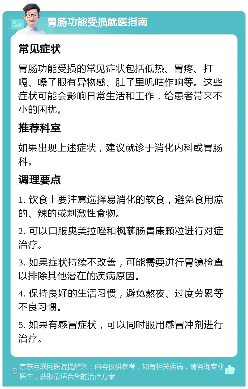 胃肠功能受损就医指南 常见症状 胃肠功能受损的常见症状包括低热、胃疼、打嗝、嗓子眼有异物感、肚子里叽咕作响等。这些症状可能会影响日常生活和工作，给患者带来不小的困扰。 推荐科室 如果出现上述症状，建议就诊于消化内科或胃肠科。 调理要点 1. 饮食上要注意选择易消化的软食，避免食用凉的、辣的或刺激性食物。 2. 可以口服奥美拉唑和枫蓼肠胃康颗粒进行对症治疗。 3. 如果症状持续不改善，可能需要进行胃镜检查以排除其他潜在的疾病原因。 4. 保持良好的生活习惯，避免熬夜、过度劳累等不良习惯。 5. 如果有感冒症状，可以同时服用感冒冲剂进行治疗。