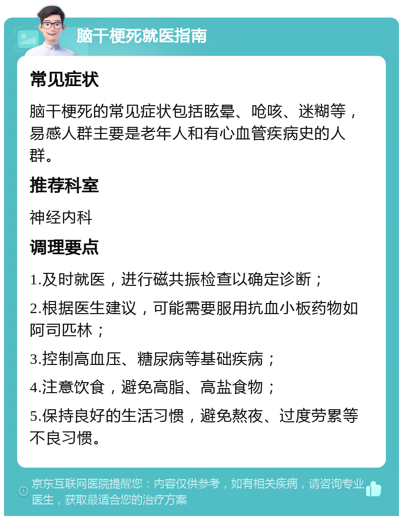 脑干梗死就医指南 常见症状 脑干梗死的常见症状包括眩晕、呛咳、迷糊等，易感人群主要是老年人和有心血管疾病史的人群。 推荐科室 神经内科 调理要点 1.及时就医，进行磁共振检查以确定诊断； 2.根据医生建议，可能需要服用抗血小板药物如阿司匹林； 3.控制高血压、糖尿病等基础疾病； 4.注意饮食，避免高脂、高盐食物； 5.保持良好的生活习惯，避免熬夜、过度劳累等不良习惯。