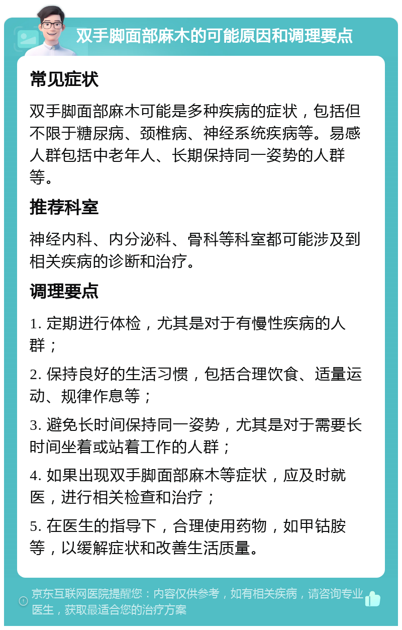 双手脚面部麻木的可能原因和调理要点 常见症状 双手脚面部麻木可能是多种疾病的症状，包括但不限于糖尿病、颈椎病、神经系统疾病等。易感人群包括中老年人、长期保持同一姿势的人群等。 推荐科室 神经内科、内分泌科、骨科等科室都可能涉及到相关疾病的诊断和治疗。 调理要点 1. 定期进行体检，尤其是对于有慢性疾病的人群； 2. 保持良好的生活习惯，包括合理饮食、适量运动、规律作息等； 3. 避免长时间保持同一姿势，尤其是对于需要长时间坐着或站着工作的人群； 4. 如果出现双手脚面部麻木等症状，应及时就医，进行相关检查和治疗； 5. 在医生的指导下，合理使用药物，如甲钴胺等，以缓解症状和改善生活质量。