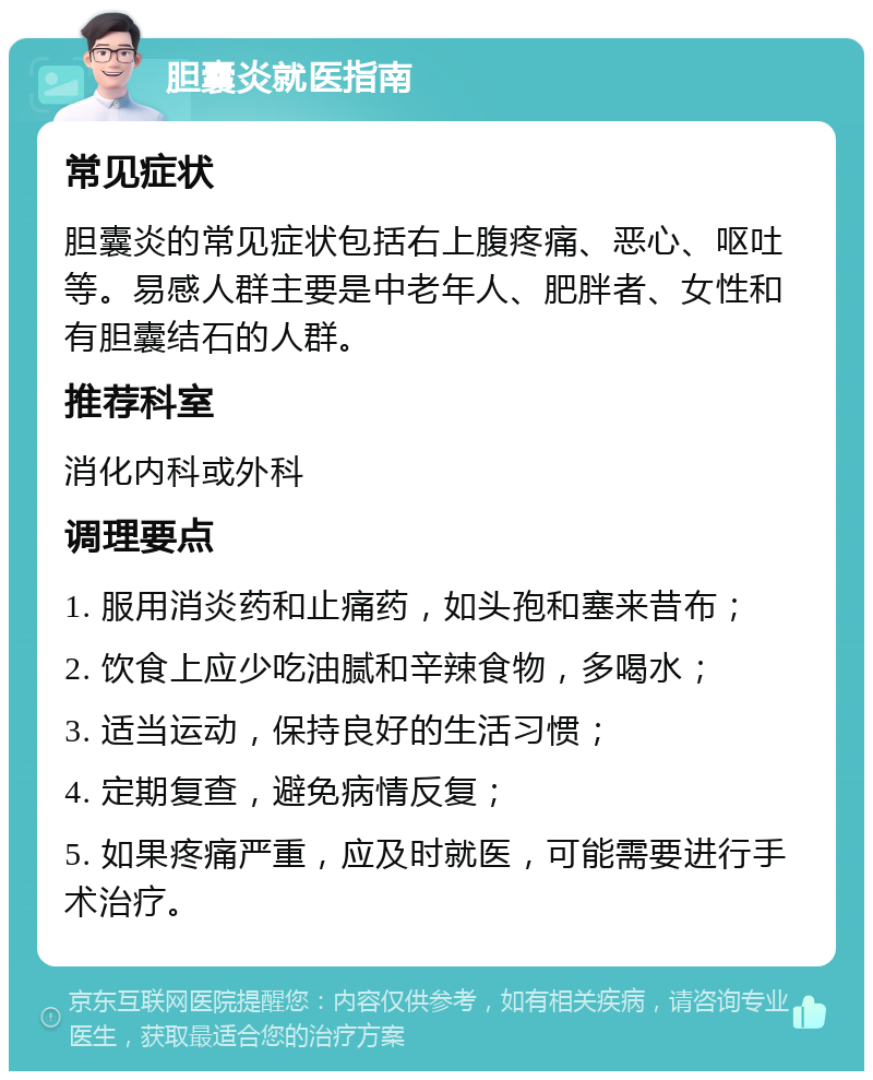 胆囊炎就医指南 常见症状 胆囊炎的常见症状包括右上腹疼痛、恶心、呕吐等。易感人群主要是中老年人、肥胖者、女性和有胆囊结石的人群。 推荐科室 消化内科或外科 调理要点 1. 服用消炎药和止痛药，如头孢和塞来昔布； 2. 饮食上应少吃油腻和辛辣食物，多喝水； 3. 适当运动，保持良好的生活习惯； 4. 定期复查，避免病情反复； 5. 如果疼痛严重，应及时就医，可能需要进行手术治疗。