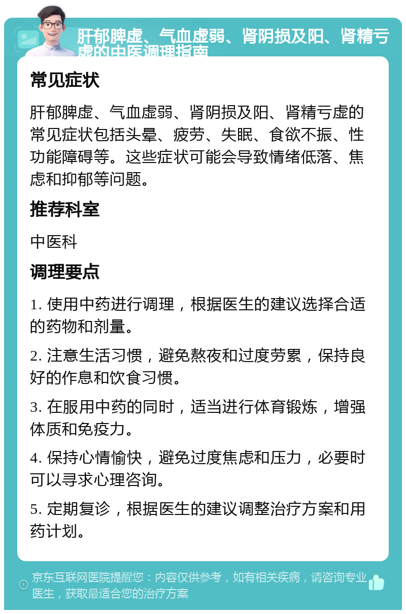 肝郁脾虚、气血虚弱、肾阴损及阳、肾精亏虚的中医调理指南 常见症状 肝郁脾虚、气血虚弱、肾阴损及阳、肾精亏虚的常见症状包括头晕、疲劳、失眠、食欲不振、性功能障碍等。这些症状可能会导致情绪低落、焦虑和抑郁等问题。 推荐科室 中医科 调理要点 1. 使用中药进行调理，根据医生的建议选择合适的药物和剂量。 2. 注意生活习惯，避免熬夜和过度劳累，保持良好的作息和饮食习惯。 3. 在服用中药的同时，适当进行体育锻炼，增强体质和免疫力。 4. 保持心情愉快，避免过度焦虑和压力，必要时可以寻求心理咨询。 5. 定期复诊，根据医生的建议调整治疗方案和用药计划。