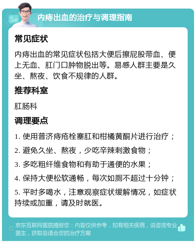 内痔出血的治疗与调理指南 常见症状 内痔出血的常见症状包括大便后擦屁股带血、便上无血、肛门口肿物脱出等。易感人群主要是久坐、熬夜、饮食不规律的人群。 推荐科室 肛肠科 调理要点 1. 使用普济痔疮栓塞肛和柑橘黄酮片进行治疗； 2. 避免久坐、熬夜，少吃辛辣刺激食物； 3. 多吃粗纤维食物和有助于通便的水果； 4. 保持大便松软通畅，每次如厕不超过十分钟； 5. 平时多喝水，注意观察症状缓解情况，如症状持续或加重，请及时就医。