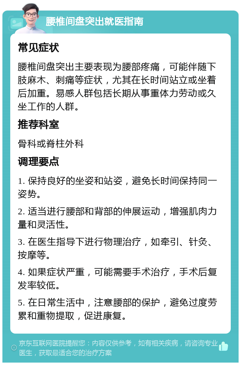 腰椎间盘突出就医指南 常见症状 腰椎间盘突出主要表现为腰部疼痛，可能伴随下肢麻木、刺痛等症状，尤其在长时间站立或坐着后加重。易感人群包括长期从事重体力劳动或久坐工作的人群。 推荐科室 骨科或脊柱外科 调理要点 1. 保持良好的坐姿和站姿，避免长时间保持同一姿势。 2. 适当进行腰部和背部的伸展运动，增强肌肉力量和灵活性。 3. 在医生指导下进行物理治疗，如牵引、针灸、按摩等。 4. 如果症状严重，可能需要手术治疗，手术后复发率较低。 5. 在日常生活中，注意腰部的保护，避免过度劳累和重物提取，促进康复。