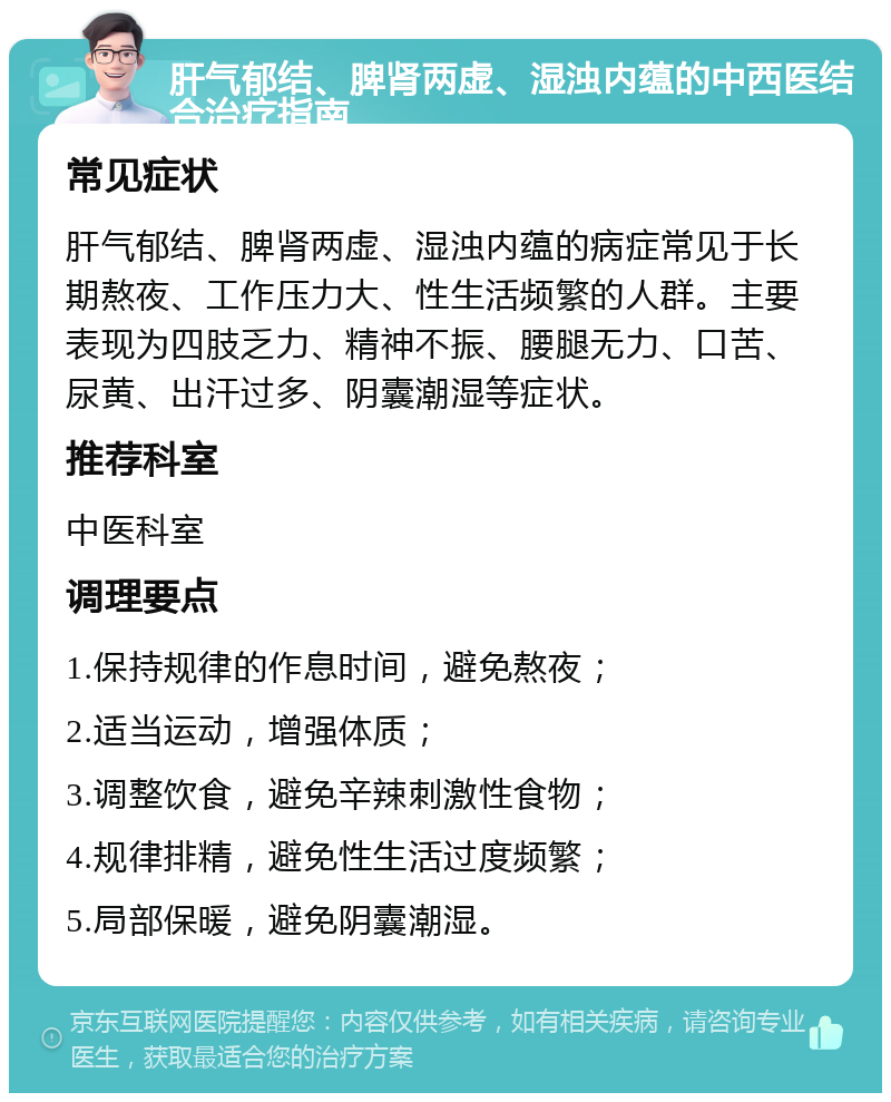 肝气郁结、脾肾两虚、湿浊内蕴的中西医结合治疗指南 常见症状 肝气郁结、脾肾两虚、湿浊内蕴的病症常见于长期熬夜、工作压力大、性生活频繁的人群。主要表现为四肢乏力、精神不振、腰腿无力、口苦、尿黄、出汗过多、阴囊潮湿等症状。 推荐科室 中医科室 调理要点 1.保持规律的作息时间，避免熬夜； 2.适当运动，增强体质； 3.调整饮食，避免辛辣刺激性食物； 4.规律排精，避免性生活过度频繁； 5.局部保暖，避免阴囊潮湿。