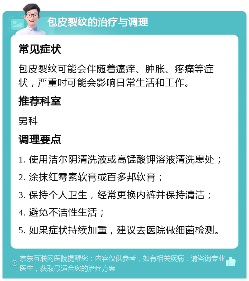 包皮裂纹的治疗与调理 常见症状 包皮裂纹可能会伴随着瘙痒、肿胀、疼痛等症状，严重时可能会影响日常生活和工作。 推荐科室 男科 调理要点 1. 使用洁尔阴清洗液或高锰酸钾溶液清洗患处； 2. 涂抹红霉素软膏或百多邦软膏； 3. 保持个人卫生，经常更换内裤并保持清洁； 4. 避免不洁性生活； 5. 如果症状持续加重，建议去医院做细菌检测。