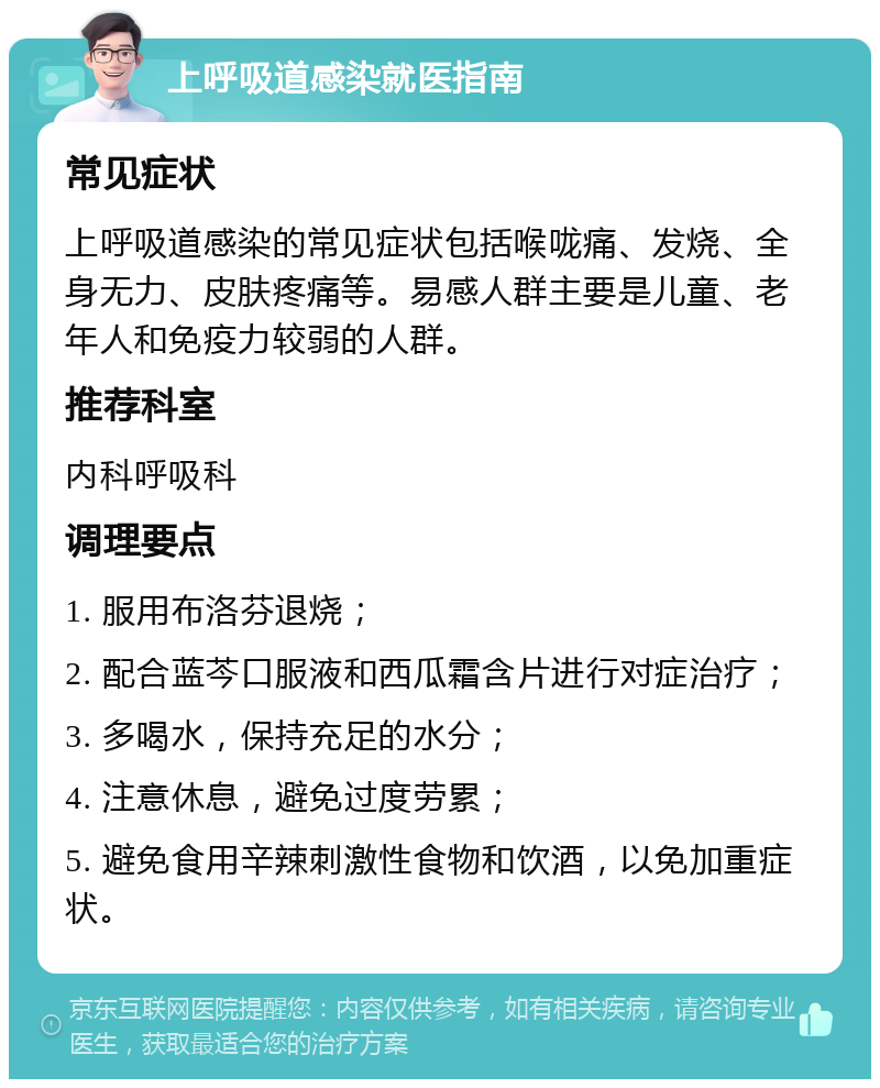 上呼吸道感染就医指南 常见症状 上呼吸道感染的常见症状包括喉咙痛、发烧、全身无力、皮肤疼痛等。易感人群主要是儿童、老年人和免疫力较弱的人群。 推荐科室 内科呼吸科 调理要点 1. 服用布洛芬退烧； 2. 配合蓝芩口服液和西瓜霜含片进行对症治疗； 3. 多喝水，保持充足的水分； 4. 注意休息，避免过度劳累； 5. 避免食用辛辣刺激性食物和饮酒，以免加重症状。