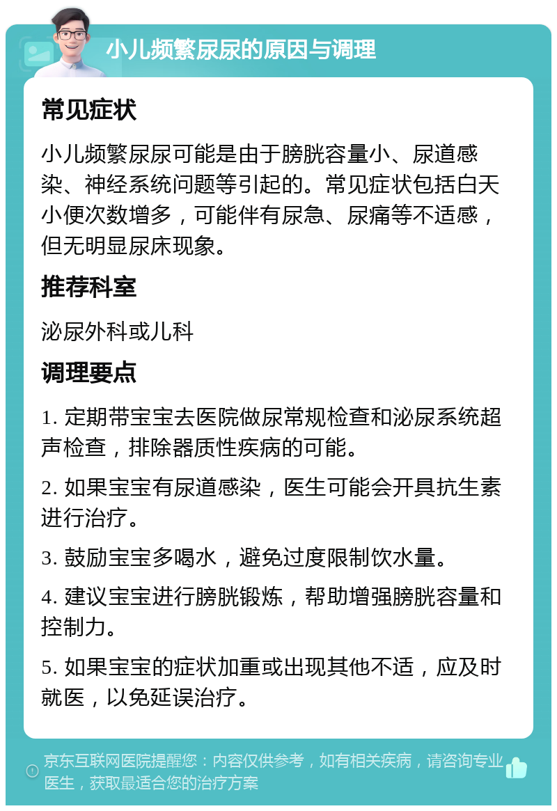 小儿频繁尿尿的原因与调理 常见症状 小儿频繁尿尿可能是由于膀胱容量小、尿道感染、神经系统问题等引起的。常见症状包括白天小便次数增多，可能伴有尿急、尿痛等不适感，但无明显尿床现象。 推荐科室 泌尿外科或儿科 调理要点 1. 定期带宝宝去医院做尿常规检查和泌尿系统超声检查，排除器质性疾病的可能。 2. 如果宝宝有尿道感染，医生可能会开具抗生素进行治疗。 3. 鼓励宝宝多喝水，避免过度限制饮水量。 4. 建议宝宝进行膀胱锻炼，帮助增强膀胱容量和控制力。 5. 如果宝宝的症状加重或出现其他不适，应及时就医，以免延误治疗。