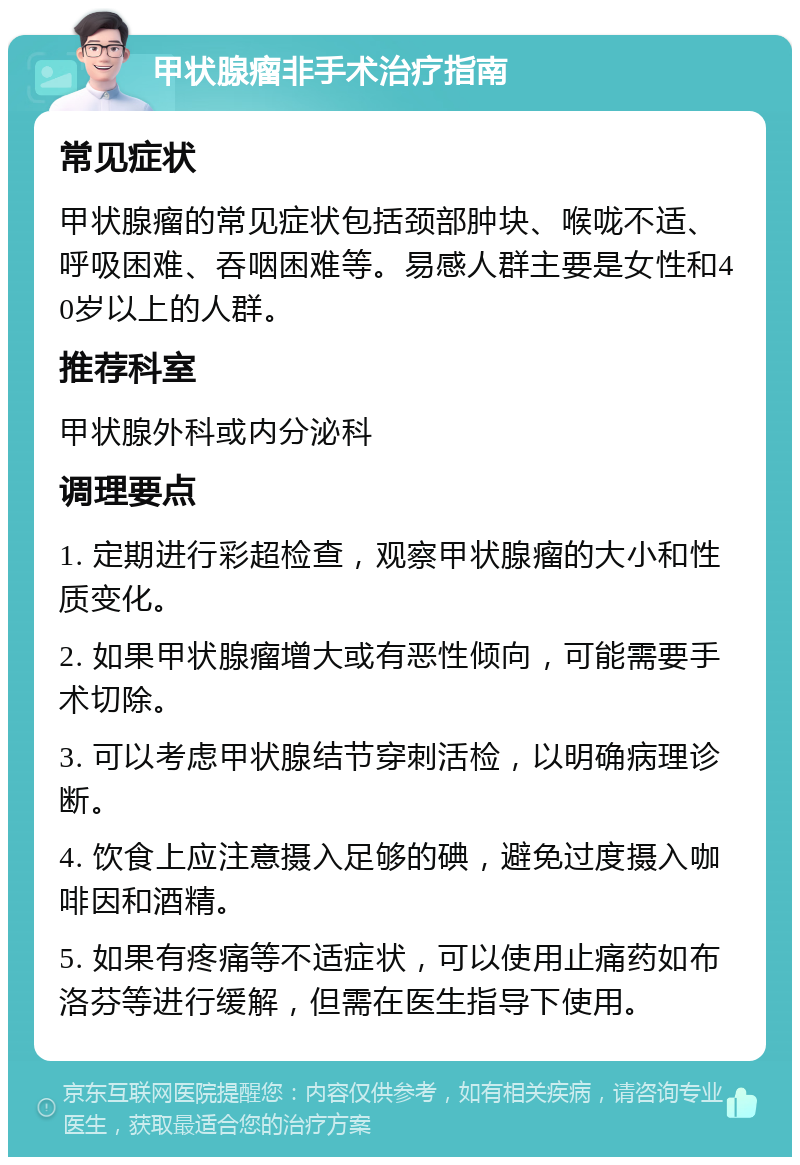 甲状腺瘤非手术治疗指南 常见症状 甲状腺瘤的常见症状包括颈部肿块、喉咙不适、呼吸困难、吞咽困难等。易感人群主要是女性和40岁以上的人群。 推荐科室 甲状腺外科或内分泌科 调理要点 1. 定期进行彩超检查，观察甲状腺瘤的大小和性质变化。 2. 如果甲状腺瘤增大或有恶性倾向，可能需要手术切除。 3. 可以考虑甲状腺结节穿刺活检，以明确病理诊断。 4. 饮食上应注意摄入足够的碘，避免过度摄入咖啡因和酒精。 5. 如果有疼痛等不适症状，可以使用止痛药如布洛芬等进行缓解，但需在医生指导下使用。