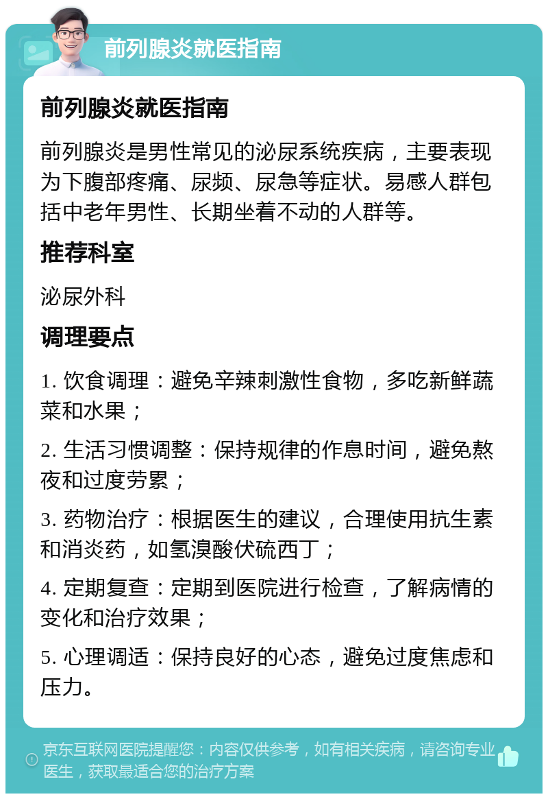 前列腺炎就医指南 前列腺炎就医指南 前列腺炎是男性常见的泌尿系统疾病，主要表现为下腹部疼痛、尿频、尿急等症状。易感人群包括中老年男性、长期坐着不动的人群等。 推荐科室 泌尿外科 调理要点 1. 饮食调理：避免辛辣刺激性食物，多吃新鲜蔬菜和水果； 2. 生活习惯调整：保持规律的作息时间，避免熬夜和过度劳累； 3. 药物治疗：根据医生的建议，合理使用抗生素和消炎药，如氢溴酸伏硫西丁； 4. 定期复查：定期到医院进行检查，了解病情的变化和治疗效果； 5. 心理调适：保持良好的心态，避免过度焦虑和压力。