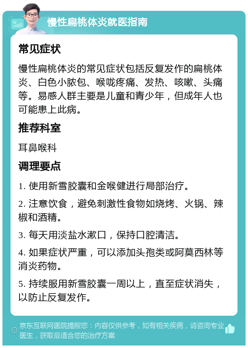 慢性扁桃体炎就医指南 常见症状 慢性扁桃体炎的常见症状包括反复发作的扁桃体炎、白色小脓包、喉咙疼痛、发热、咳嗽、头痛等。易感人群主要是儿童和青少年，但成年人也可能患上此病。 推荐科室 耳鼻喉科 调理要点 1. 使用新雪胶囊和金喉健进行局部治疗。 2. 注意饮食，避免刺激性食物如烧烤、火锅、辣椒和酒精。 3. 每天用淡盐水漱口，保持口腔清洁。 4. 如果症状严重，可以添加头孢类或阿莫西林等消炎药物。 5. 持续服用新雪胶囊一周以上，直至症状消失，以防止反复发作。