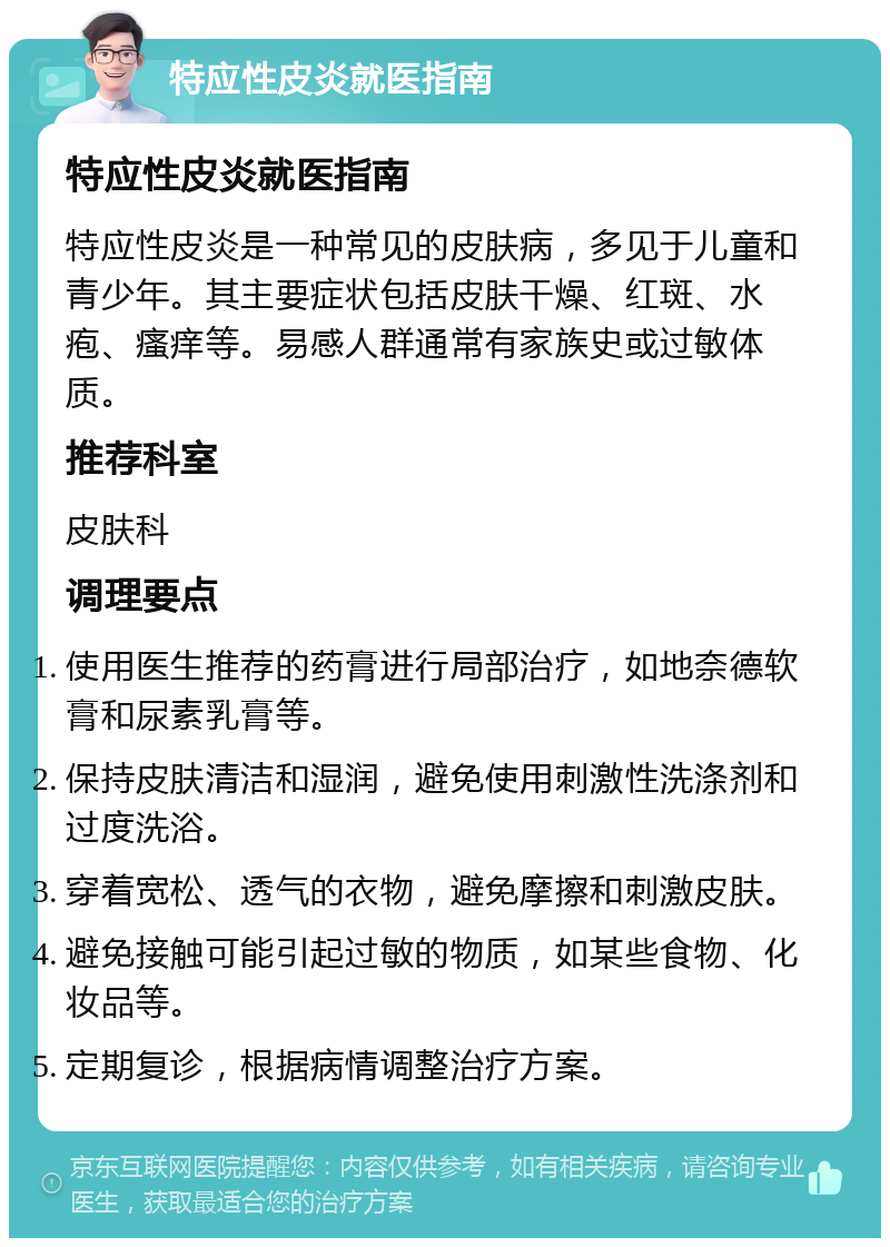 特应性皮炎就医指南 特应性皮炎就医指南 特应性皮炎是一种常见的皮肤病，多见于儿童和青少年。其主要症状包括皮肤干燥、红斑、水疱、瘙痒等。易感人群通常有家族史或过敏体质。 推荐科室 皮肤科 调理要点 使用医生推荐的药膏进行局部治疗，如地奈德软膏和尿素乳膏等。 保持皮肤清洁和湿润，避免使用刺激性洗涤剂和过度洗浴。 穿着宽松、透气的衣物，避免摩擦和刺激皮肤。 避免接触可能引起过敏的物质，如某些食物、化妆品等。 定期复诊，根据病情调整治疗方案。