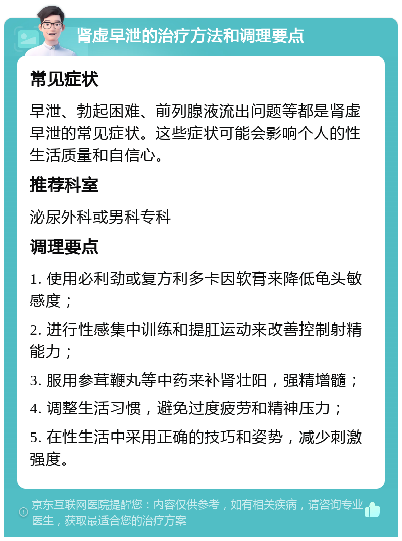 肾虚早泄的治疗方法和调理要点 常见症状 早泄、勃起困难、前列腺液流出问题等都是肾虚早泄的常见症状。这些症状可能会影响个人的性生活质量和自信心。 推荐科室 泌尿外科或男科专科 调理要点 1. 使用必利劲或复方利多卡因软膏来降低龟头敏感度； 2. 进行性感集中训练和提肛运动来改善控制射精能力； 3. 服用参茸鞭丸等中药来补肾壮阳，强精增髓； 4. 调整生活习惯，避免过度疲劳和精神压力； 5. 在性生活中采用正确的技巧和姿势，减少刺激强度。