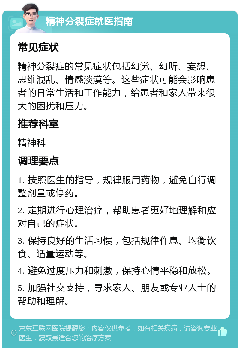 精神分裂症就医指南 常见症状 精神分裂症的常见症状包括幻觉、幻听、妄想、思维混乱、情感淡漠等。这些症状可能会影响患者的日常生活和工作能力，给患者和家人带来很大的困扰和压力。 推荐科室 精神科 调理要点 1. 按照医生的指导，规律服用药物，避免自行调整剂量或停药。 2. 定期进行心理治疗，帮助患者更好地理解和应对自己的症状。 3. 保持良好的生活习惯，包括规律作息、均衡饮食、适量运动等。 4. 避免过度压力和刺激，保持心情平稳和放松。 5. 加强社交支持，寻求家人、朋友或专业人士的帮助和理解。