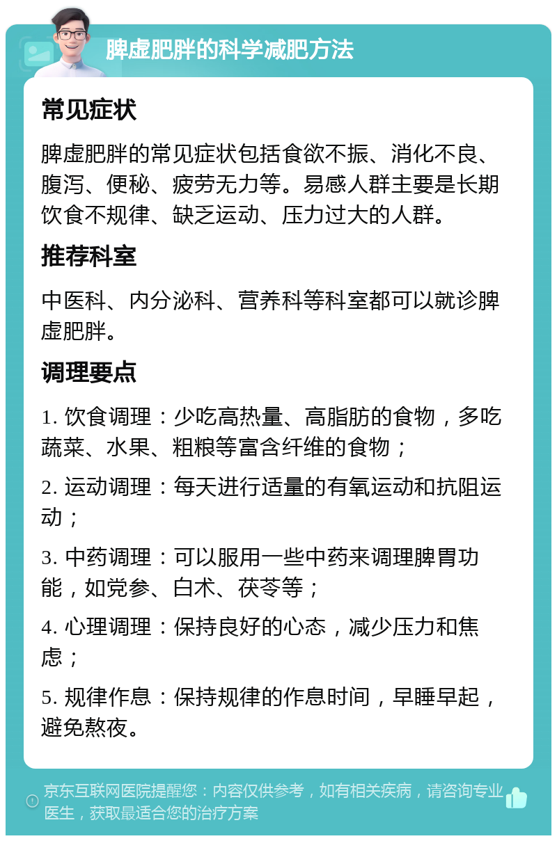 脾虚肥胖的科学减肥方法 常见症状 脾虚肥胖的常见症状包括食欲不振、消化不良、腹泻、便秘、疲劳无力等。易感人群主要是长期饮食不规律、缺乏运动、压力过大的人群。 推荐科室 中医科、内分泌科、营养科等科室都可以就诊脾虚肥胖。 调理要点 1. 饮食调理：少吃高热量、高脂肪的食物，多吃蔬菜、水果、粗粮等富含纤维的食物； 2. 运动调理：每天进行适量的有氧运动和抗阻运动； 3. 中药调理：可以服用一些中药来调理脾胃功能，如党参、白术、茯苓等； 4. 心理调理：保持良好的心态，减少压力和焦虑； 5. 规律作息：保持规律的作息时间，早睡早起，避免熬夜。