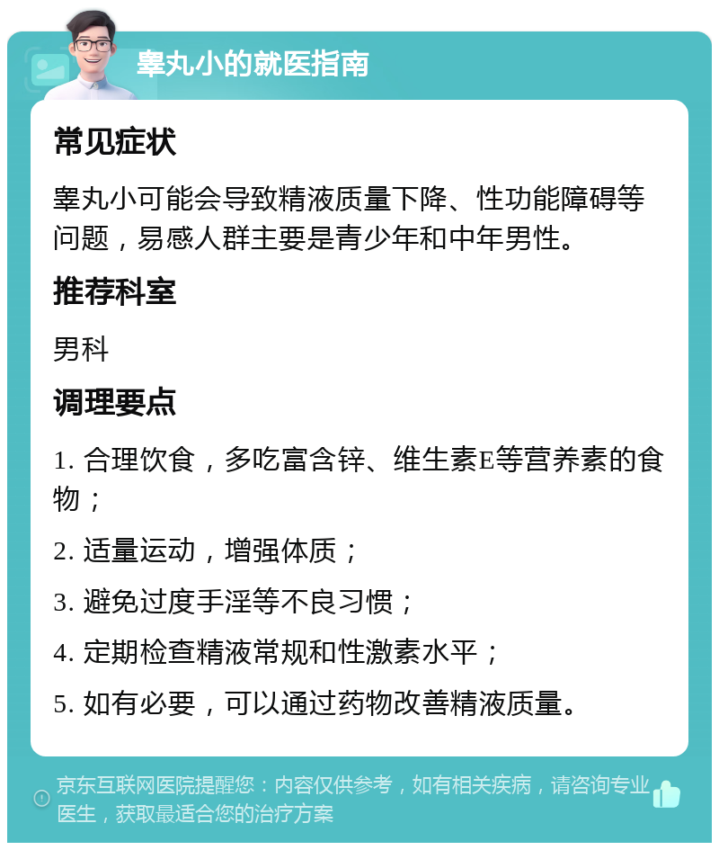 睾丸小的就医指南 常见症状 睾丸小可能会导致精液质量下降、性功能障碍等问题，易感人群主要是青少年和中年男性。 推荐科室 男科 调理要点 1. 合理饮食，多吃富含锌、维生素E等营养素的食物； 2. 适量运动，增强体质； 3. 避免过度手淫等不良习惯； 4. 定期检查精液常规和性激素水平； 5. 如有必要，可以通过药物改善精液质量。