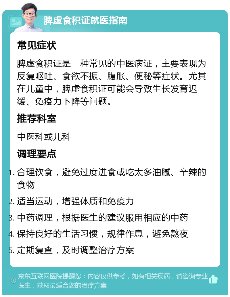 脾虚食积证就医指南 常见症状 脾虚食积证是一种常见的中医病证，主要表现为反复呕吐、食欲不振、腹胀、便秘等症状。尤其在儿童中，脾虚食积证可能会导致生长发育迟缓、免疫力下降等问题。 推荐科室 中医科或儿科 调理要点 合理饮食，避免过度进食或吃太多油腻、辛辣的食物 适当运动，增强体质和免疫力 中药调理，根据医生的建议服用相应的中药 保持良好的生活习惯，规律作息，避免熬夜 定期复查，及时调整治疗方案