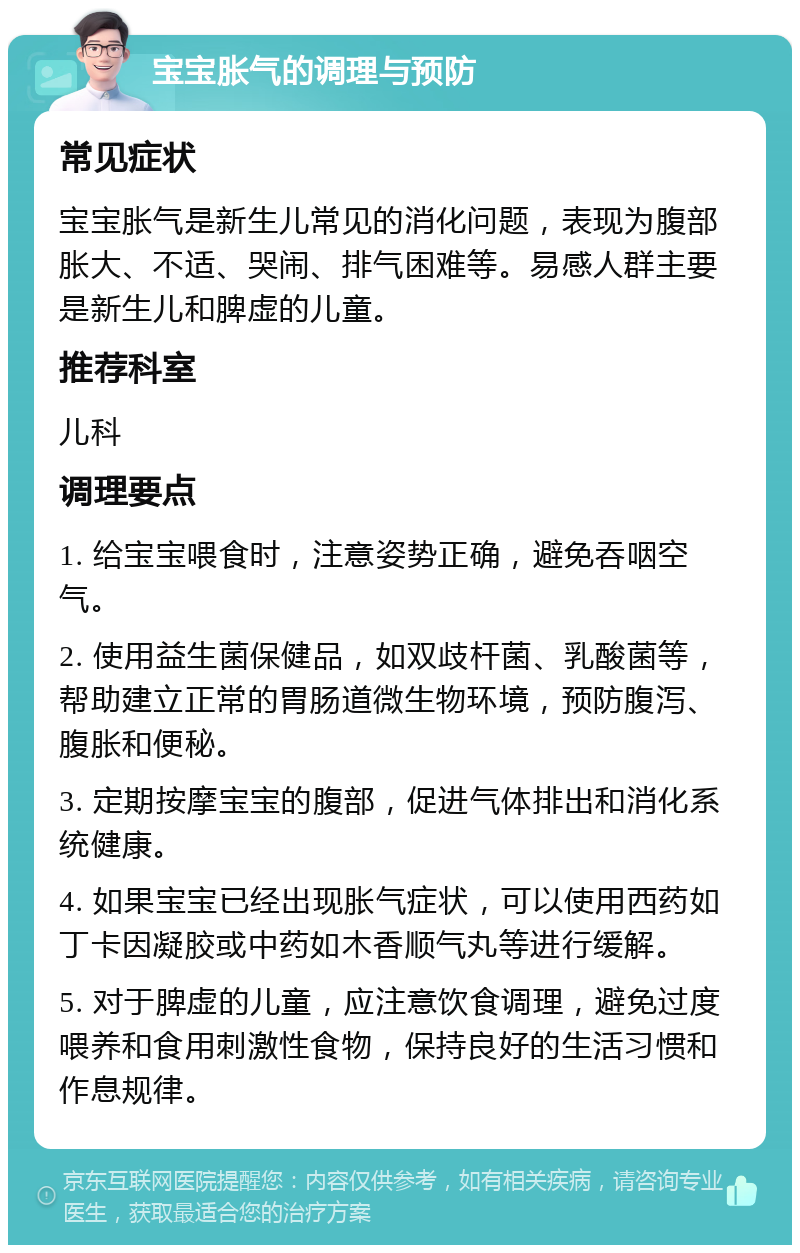 宝宝胀气的调理与预防 常见症状 宝宝胀气是新生儿常见的消化问题，表现为腹部胀大、不适、哭闹、排气困难等。易感人群主要是新生儿和脾虚的儿童。 推荐科室 儿科 调理要点 1. 给宝宝喂食时，注意姿势正确，避免吞咽空气。 2. 使用益生菌保健品，如双歧杆菌、乳酸菌等，帮助建立正常的胃肠道微生物环境，预防腹泻、腹胀和便秘。 3. 定期按摩宝宝的腹部，促进气体排出和消化系统健康。 4. 如果宝宝已经出现胀气症状，可以使用西药如丁卡因凝胶或中药如木香顺气丸等进行缓解。 5. 对于脾虚的儿童，应注意饮食调理，避免过度喂养和食用刺激性食物，保持良好的生活习惯和作息规律。