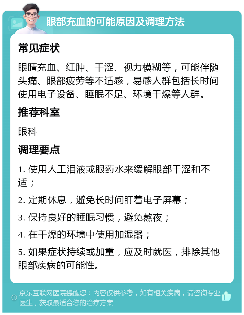 眼部充血的可能原因及调理方法 常见症状 眼睛充血、红肿、干涩、视力模糊等，可能伴随头痛、眼部疲劳等不适感，易感人群包括长时间使用电子设备、睡眠不足、环境干燥等人群。 推荐科室 眼科 调理要点 1. 使用人工泪液或眼药水来缓解眼部干涩和不适； 2. 定期休息，避免长时间盯着电子屏幕； 3. 保持良好的睡眠习惯，避免熬夜； 4. 在干燥的环境中使用加湿器； 5. 如果症状持续或加重，应及时就医，排除其他眼部疾病的可能性。