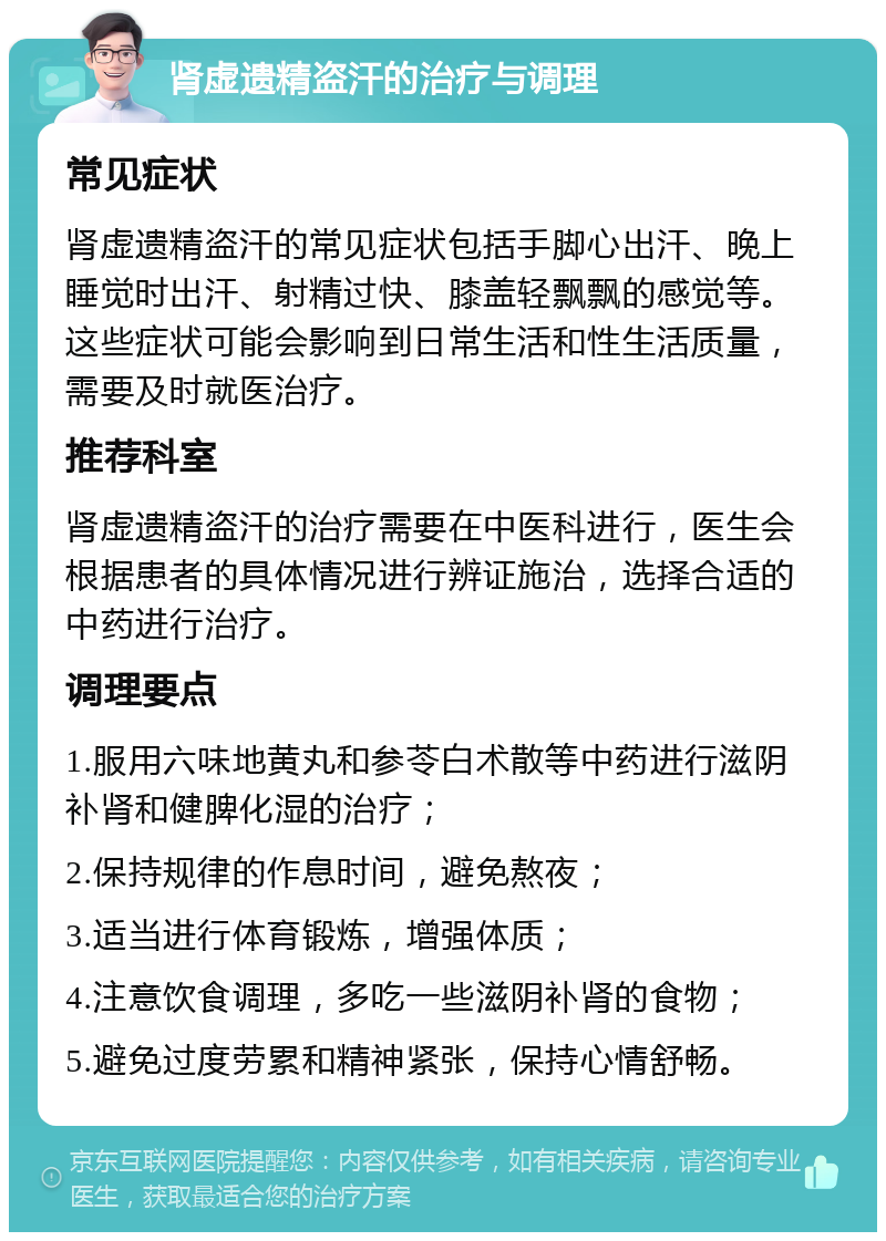 肾虚遗精盗汗的治疗与调理 常见症状 肾虚遗精盗汗的常见症状包括手脚心出汗、晚上睡觉时出汗、射精过快、膝盖轻飘飘的感觉等。这些症状可能会影响到日常生活和性生活质量，需要及时就医治疗。 推荐科室 肾虚遗精盗汗的治疗需要在中医科进行，医生会根据患者的具体情况进行辨证施治，选择合适的中药进行治疗。 调理要点 1.服用六味地黄丸和参苓白术散等中药进行滋阴补肾和健脾化湿的治疗； 2.保持规律的作息时间，避免熬夜； 3.适当进行体育锻炼，增强体质； 4.注意饮食调理，多吃一些滋阴补肾的食物； 5.避免过度劳累和精神紧张，保持心情舒畅。