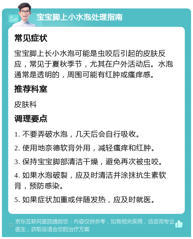 宝宝脚上小水泡处理指南 常见症状 宝宝脚上长小水泡可能是虫咬后引起的皮肤反应，常见于夏秋季节，尤其在户外活动后。水泡通常是透明的，周围可能有红肿或瘙痒感。 推荐科室 皮肤科 调理要点 1. 不要弄破水泡，几天后会自行吸收。 2. 使用地奈德软膏外用，减轻瘙痒和红肿。 3. 保持宝宝脚部清洁干燥，避免再次被虫咬。 4. 如果水泡破裂，应及时清洁并涂抹抗生素软膏，预防感染。 5. 如果症状加重或伴随发热，应及时就医。