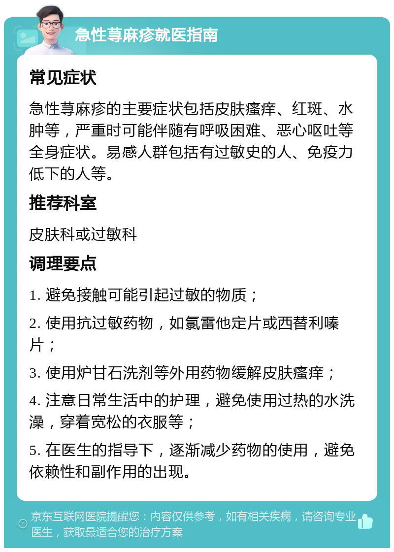 急性荨麻疹就医指南 常见症状 急性荨麻疹的主要症状包括皮肤瘙痒、红斑、水肿等，严重时可能伴随有呼吸困难、恶心呕吐等全身症状。易感人群包括有过敏史的人、免疫力低下的人等。 推荐科室 皮肤科或过敏科 调理要点 1. 避免接触可能引起过敏的物质； 2. 使用抗过敏药物，如氯雷他定片或西替利嗪片； 3. 使用炉甘石洗剂等外用药物缓解皮肤瘙痒； 4. 注意日常生活中的护理，避免使用过热的水洗澡，穿着宽松的衣服等； 5. 在医生的指导下，逐渐减少药物的使用，避免依赖性和副作用的出现。