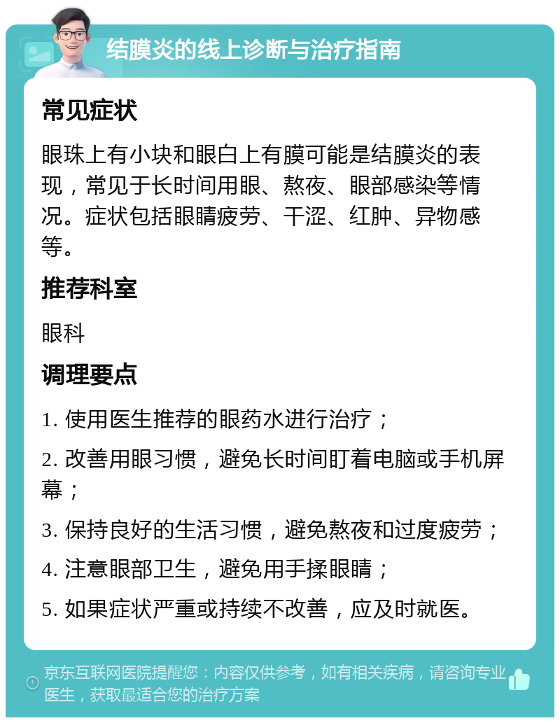 结膜炎的线上诊断与治疗指南 常见症状 眼珠上有小块和眼白上有膜可能是结膜炎的表现，常见于长时间用眼、熬夜、眼部感染等情况。症状包括眼睛疲劳、干涩、红肿、异物感等。 推荐科室 眼科 调理要点 1. 使用医生推荐的眼药水进行治疗； 2. 改善用眼习惯，避免长时间盯着电脑或手机屏幕； 3. 保持良好的生活习惯，避免熬夜和过度疲劳； 4. 注意眼部卫生，避免用手揉眼睛； 5. 如果症状严重或持续不改善，应及时就医。