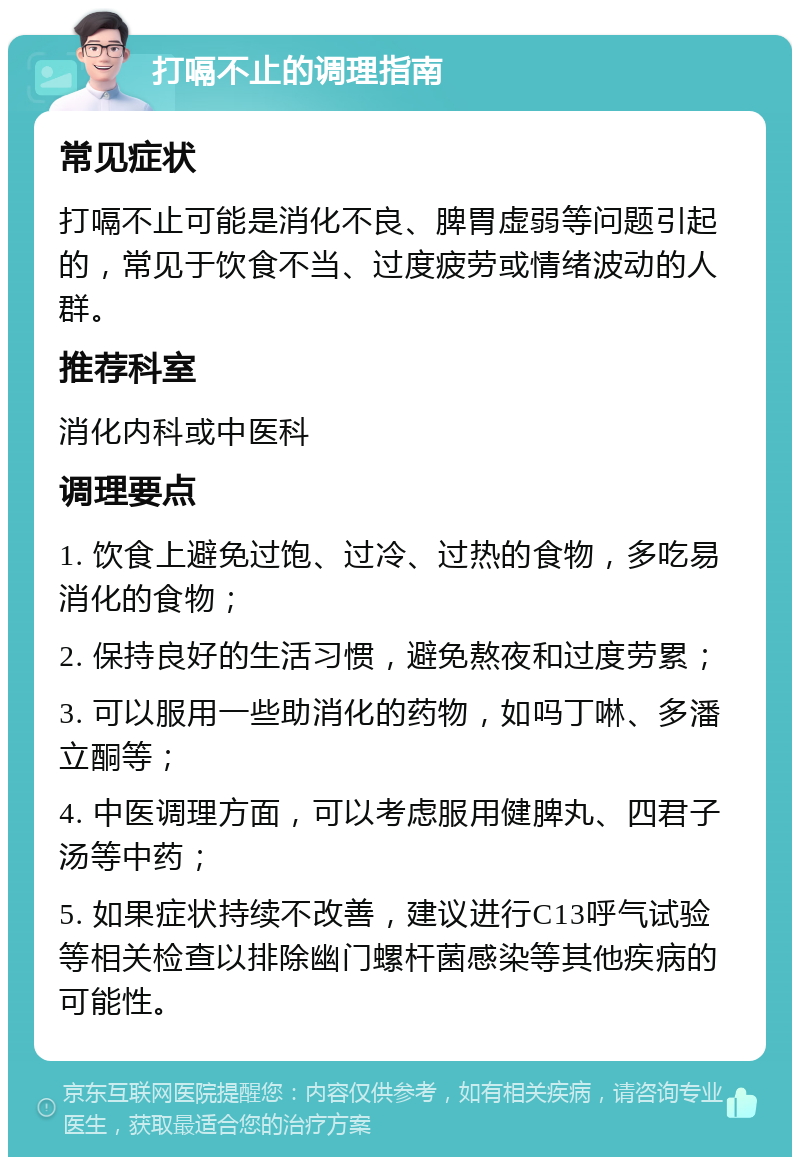 打嗝不止的调理指南 常见症状 打嗝不止可能是消化不良、脾胃虚弱等问题引起的，常见于饮食不当、过度疲劳或情绪波动的人群。 推荐科室 消化内科或中医科 调理要点 1. 饮食上避免过饱、过冷、过热的食物，多吃易消化的食物； 2. 保持良好的生活习惯，避免熬夜和过度劳累； 3. 可以服用一些助消化的药物，如吗丁啉、多潘立酮等； 4. 中医调理方面，可以考虑服用健脾丸、四君子汤等中药； 5. 如果症状持续不改善，建议进行C13呼气试验等相关检查以排除幽门螺杆菌感染等其他疾病的可能性。