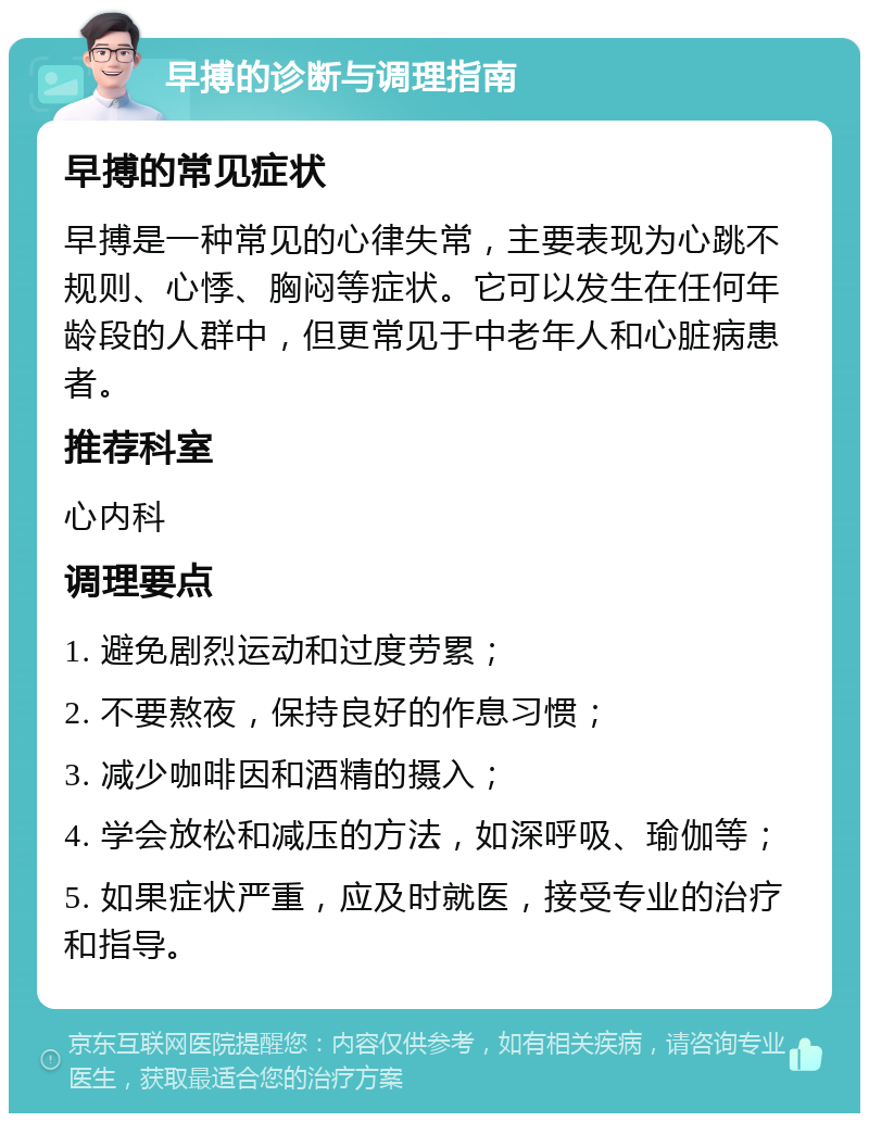 早搏的诊断与调理指南 早搏的常见症状 早搏是一种常见的心律失常，主要表现为心跳不规则、心悸、胸闷等症状。它可以发生在任何年龄段的人群中，但更常见于中老年人和心脏病患者。 推荐科室 心内科 调理要点 1. 避免剧烈运动和过度劳累； 2. 不要熬夜，保持良好的作息习惯； 3. 减少咖啡因和酒精的摄入； 4. 学会放松和减压的方法，如深呼吸、瑜伽等； 5. 如果症状严重，应及时就医，接受专业的治疗和指导。