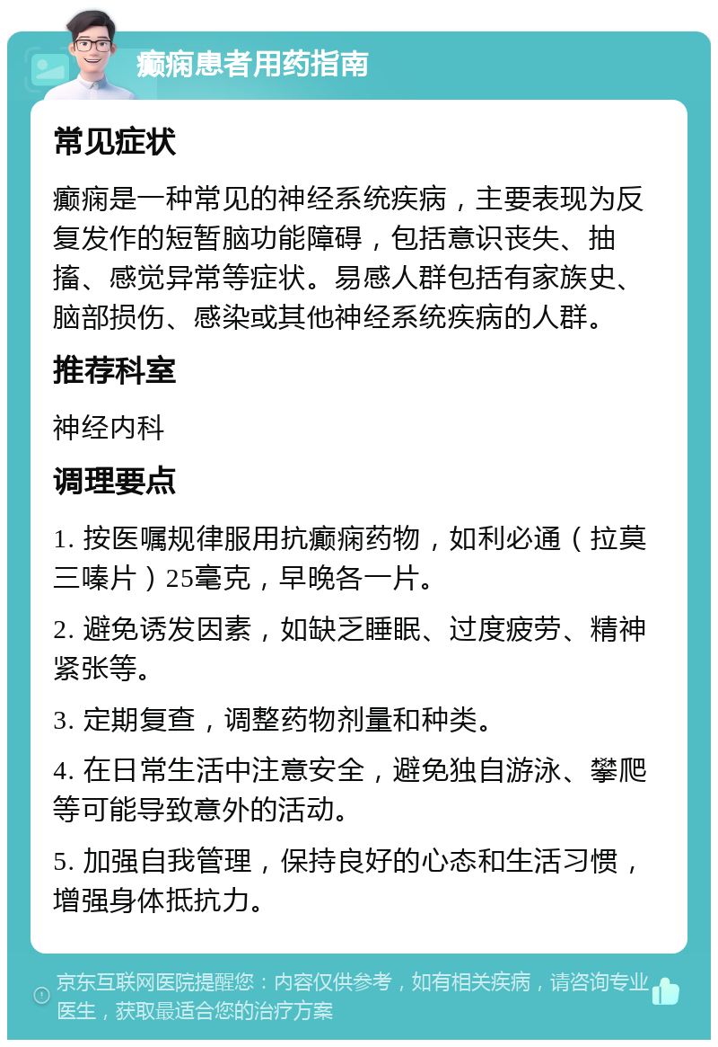 癫痫患者用药指南 常见症状 癫痫是一种常见的神经系统疾病，主要表现为反复发作的短暂脑功能障碍，包括意识丧失、抽搐、感觉异常等症状。易感人群包括有家族史、脑部损伤、感染或其他神经系统疾病的人群。 推荐科室 神经内科 调理要点 1. 按医嘱规律服用抗癫痫药物，如利必通（拉莫三嗪片）25毫克，早晚各一片。 2. 避免诱发因素，如缺乏睡眠、过度疲劳、精神紧张等。 3. 定期复查，调整药物剂量和种类。 4. 在日常生活中注意安全，避免独自游泳、攀爬等可能导致意外的活动。 5. 加强自我管理，保持良好的心态和生活习惯，增强身体抵抗力。