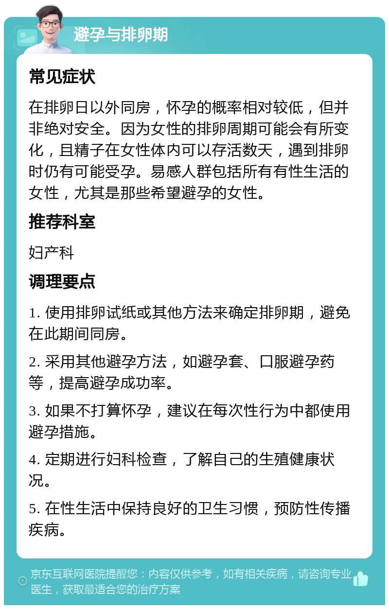 避孕与排卵期 常见症状 在排卵日以外同房，怀孕的概率相对较低，但并非绝对安全。因为女性的排卵周期可能会有所变化，且精子在女性体内可以存活数天，遇到排卵时仍有可能受孕。易感人群包括所有有性生活的女性，尤其是那些希望避孕的女性。 推荐科室 妇产科 调理要点 1. 使用排卵试纸或其他方法来确定排卵期，避免在此期间同房。 2. 采用其他避孕方法，如避孕套、口服避孕药等，提高避孕成功率。 3. 如果不打算怀孕，建议在每次性行为中都使用避孕措施。 4. 定期进行妇科检查，了解自己的生殖健康状况。 5. 在性生活中保持良好的卫生习惯，预防性传播疾病。