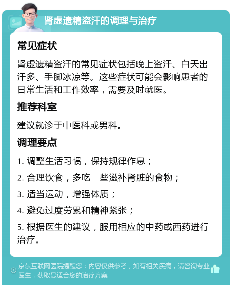 肾虚遗精盗汗的调理与治疗 常见症状 肾虚遗精盗汗的常见症状包括晚上盗汗、白天出汗多、手脚冰凉等。这些症状可能会影响患者的日常生活和工作效率，需要及时就医。 推荐科室 建议就诊于中医科或男科。 调理要点 1. 调整生活习惯，保持规律作息； 2. 合理饮食，多吃一些滋补肾脏的食物； 3. 适当运动，增强体质； 4. 避免过度劳累和精神紧张； 5. 根据医生的建议，服用相应的中药或西药进行治疗。