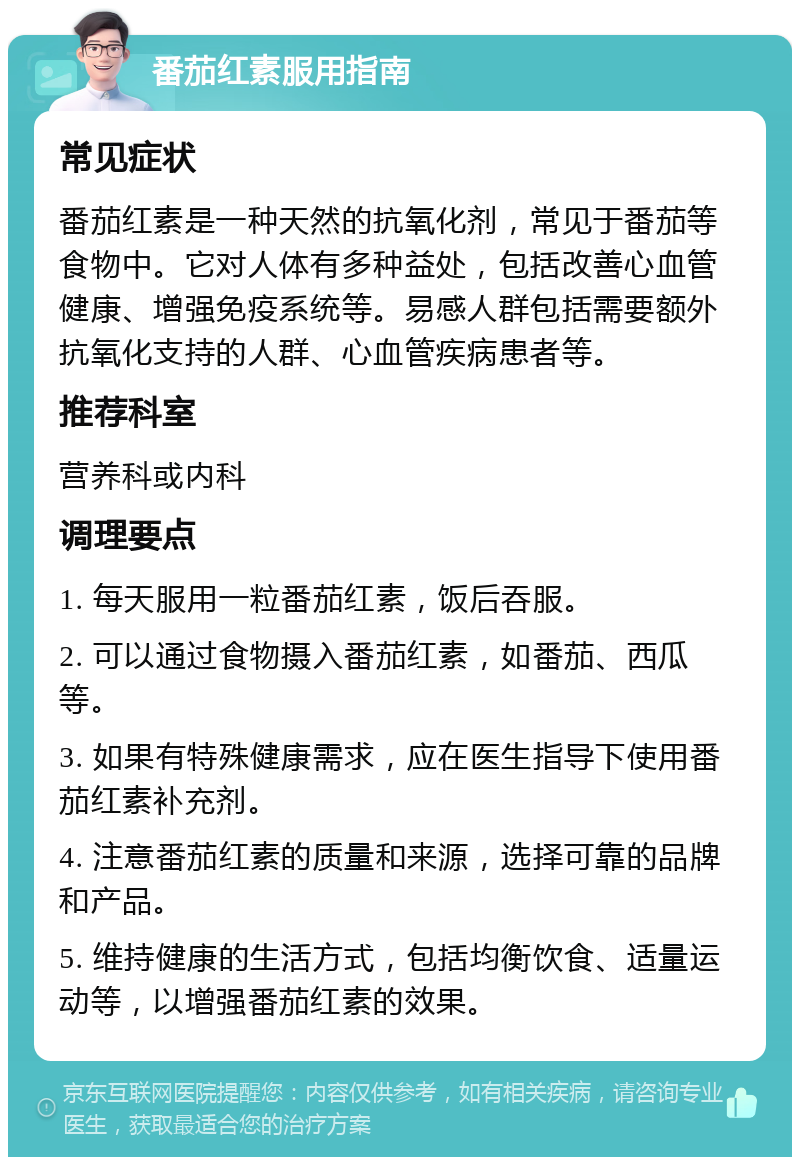 番茄红素服用指南 常见症状 番茄红素是一种天然的抗氧化剂，常见于番茄等食物中。它对人体有多种益处，包括改善心血管健康、增强免疫系统等。易感人群包括需要额外抗氧化支持的人群、心血管疾病患者等。 推荐科室 营养科或内科 调理要点 1. 每天服用一粒番茄红素，饭后吞服。 2. 可以通过食物摄入番茄红素，如番茄、西瓜等。 3. 如果有特殊健康需求，应在医生指导下使用番茄红素补充剂。 4. 注意番茄红素的质量和来源，选择可靠的品牌和产品。 5. 维持健康的生活方式，包括均衡饮食、适量运动等，以增强番茄红素的效果。