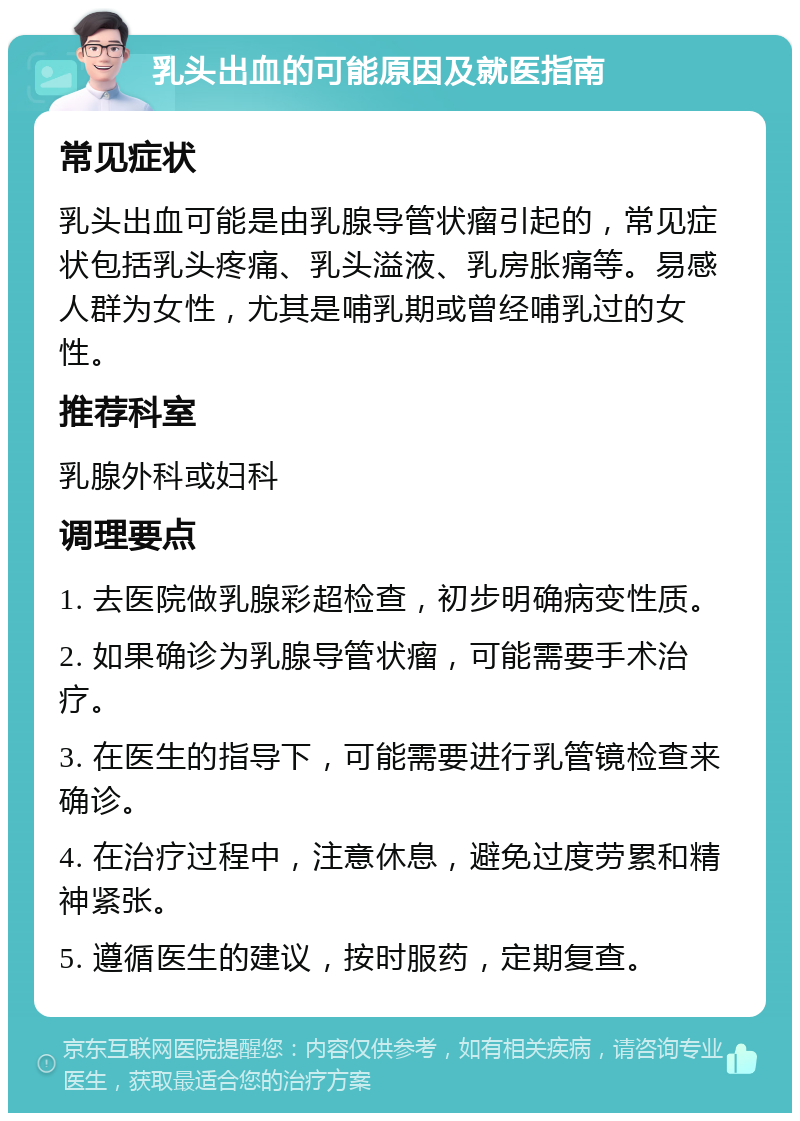 乳头出血的可能原因及就医指南 常见症状 乳头出血可能是由乳腺导管状瘤引起的，常见症状包括乳头疼痛、乳头溢液、乳房胀痛等。易感人群为女性，尤其是哺乳期或曾经哺乳过的女性。 推荐科室 乳腺外科或妇科 调理要点 1. 去医院做乳腺彩超检查，初步明确病变性质。 2. 如果确诊为乳腺导管状瘤，可能需要手术治疗。 3. 在医生的指导下，可能需要进行乳管镜检查来确诊。 4. 在治疗过程中，注意休息，避免过度劳累和精神紧张。 5. 遵循医生的建议，按时服药，定期复查。