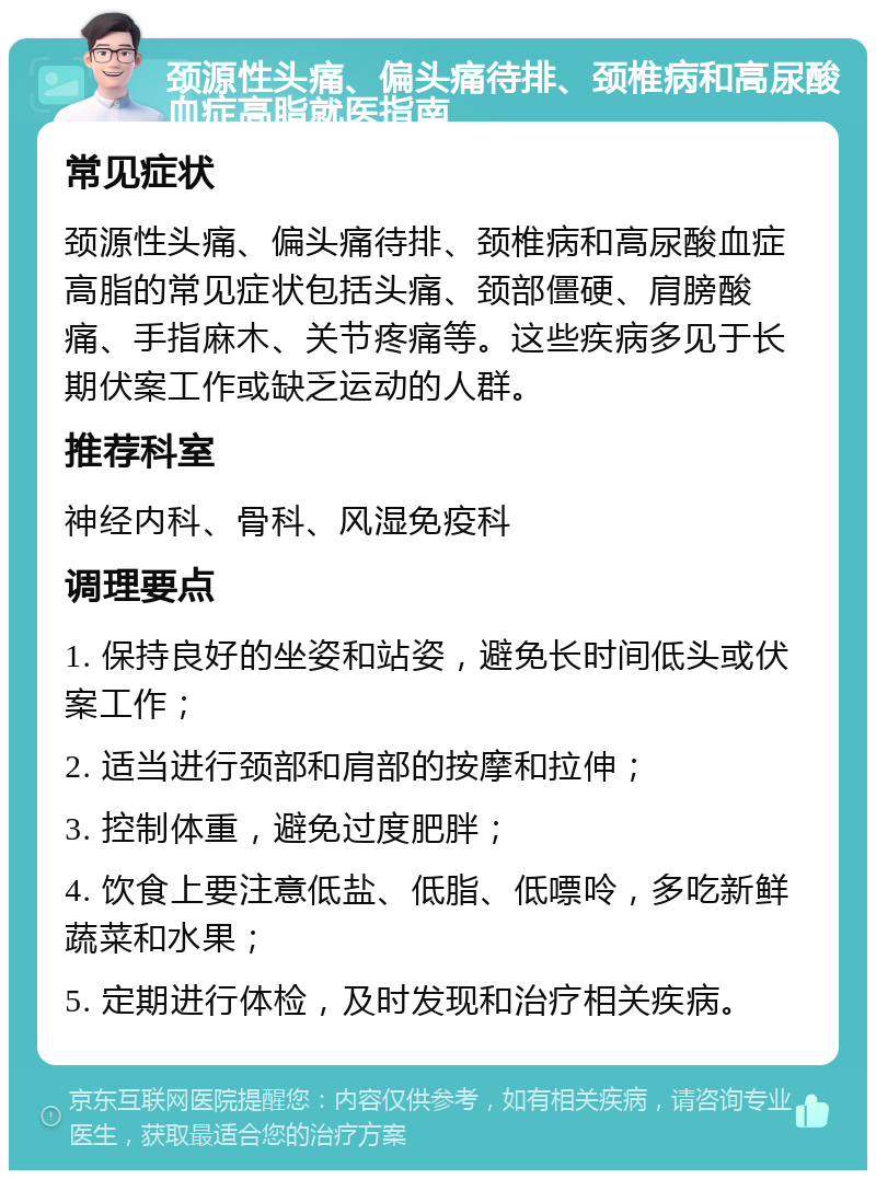 颈源性头痛、偏头痛待排、颈椎病和高尿酸血症高脂就医指南 常见症状 颈源性头痛、偏头痛待排、颈椎病和高尿酸血症高脂的常见症状包括头痛、颈部僵硬、肩膀酸痛、手指麻木、关节疼痛等。这些疾病多见于长期伏案工作或缺乏运动的人群。 推荐科室 神经内科、骨科、风湿免疫科 调理要点 1. 保持良好的坐姿和站姿，避免长时间低头或伏案工作； 2. 适当进行颈部和肩部的按摩和拉伸； 3. 控制体重，避免过度肥胖； 4. 饮食上要注意低盐、低脂、低嘌呤，多吃新鲜蔬菜和水果； 5. 定期进行体检，及时发现和治疗相关疾病。