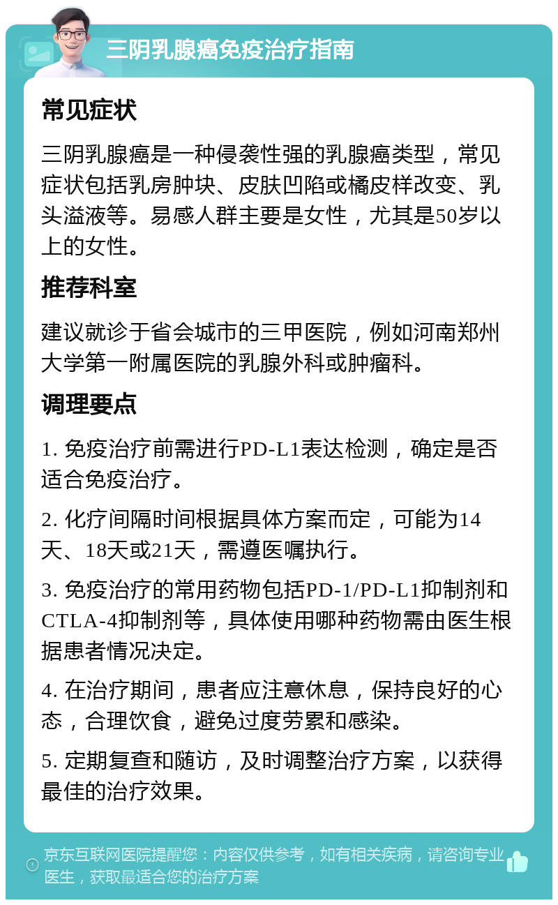 三阴乳腺癌免疫治疗指南 常见症状 三阴乳腺癌是一种侵袭性强的乳腺癌类型，常见症状包括乳房肿块、皮肤凹陷或橘皮样改变、乳头溢液等。易感人群主要是女性，尤其是50岁以上的女性。 推荐科室 建议就诊于省会城市的三甲医院，例如河南郑州大学第一附属医院的乳腺外科或肿瘤科。 调理要点 1. 免疫治疗前需进行PD-L1表达检测，确定是否适合免疫治疗。 2. 化疗间隔时间根据具体方案而定，可能为14天、18天或21天，需遵医嘱执行。 3. 免疫治疗的常用药物包括PD-1/PD-L1抑制剂和CTLA-4抑制剂等，具体使用哪种药物需由医生根据患者情况决定。 4. 在治疗期间，患者应注意休息，保持良好的心态，合理饮食，避免过度劳累和感染。 5. 定期复查和随访，及时调整治疗方案，以获得最佳的治疗效果。