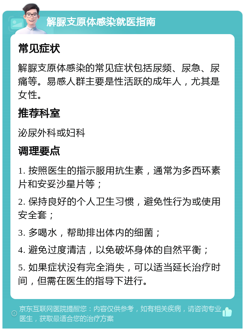 解脲支原体感染就医指南 常见症状 解脲支原体感染的常见症状包括尿频、尿急、尿痛等。易感人群主要是性活跃的成年人，尤其是女性。 推荐科室 泌尿外科或妇科 调理要点 1. 按照医生的指示服用抗生素，通常为多西环素片和安妥沙星片等； 2. 保持良好的个人卫生习惯，避免性行为或使用安全套； 3. 多喝水，帮助排出体内的细菌； 4. 避免过度清洁，以免破坏身体的自然平衡； 5. 如果症状没有完全消失，可以适当延长治疗时间，但需在医生的指导下进行。