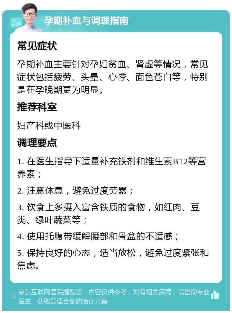 孕期补血与调理指南 常见症状 孕期补血主要针对孕妇贫血、肾虚等情况，常见症状包括疲劳、头晕、心悸、面色苍白等，特别是在孕晚期更为明显。 推荐科室 妇产科或中医科 调理要点 1. 在医生指导下适量补充铁剂和维生素B12等营养素； 2. 注意休息，避免过度劳累； 3. 饮食上多摄入富含铁质的食物，如红肉、豆类、绿叶蔬菜等； 4. 使用托腹带缓解腰部和骨盆的不适感； 5. 保持良好的心态，适当放松，避免过度紧张和焦虑。