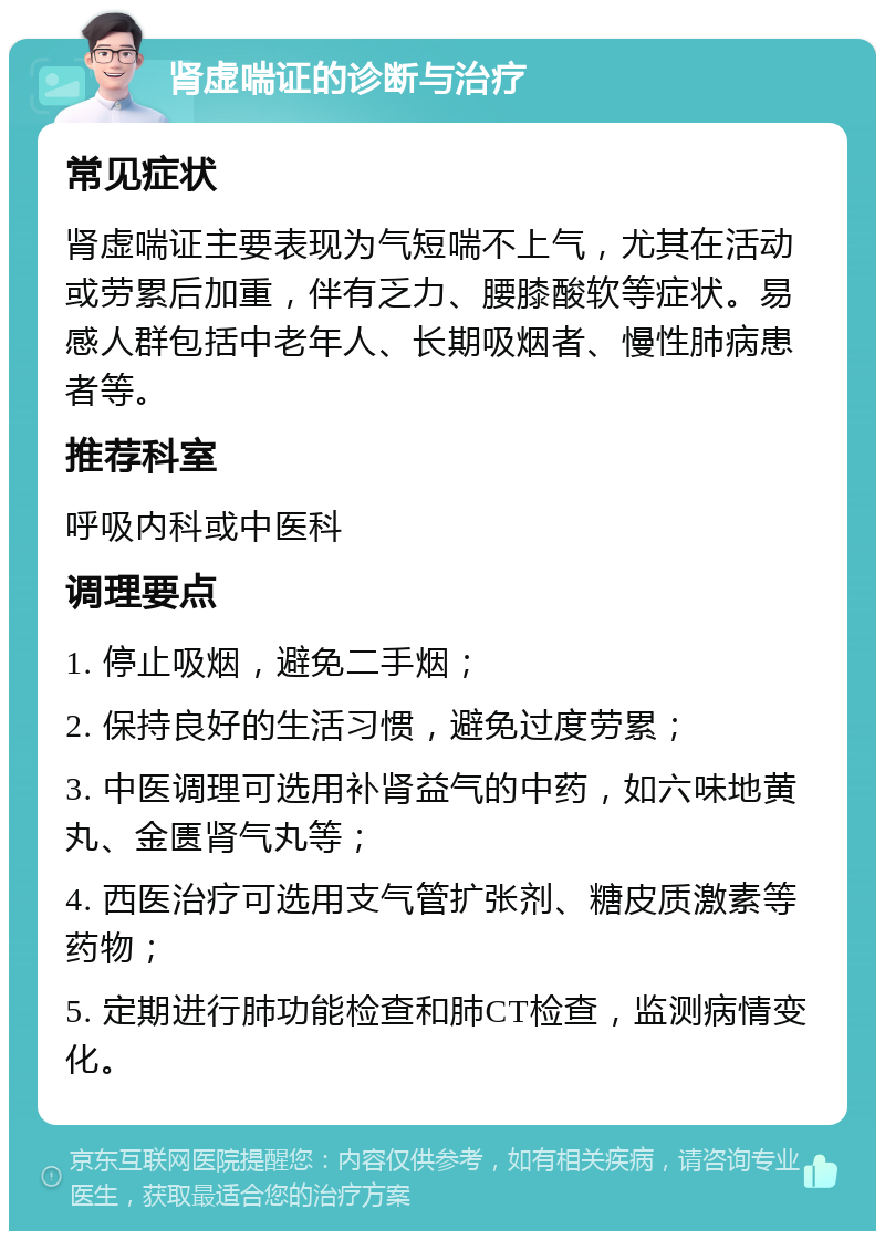 肾虚喘证的诊断与治疗 常见症状 肾虚喘证主要表现为气短喘不上气，尤其在活动或劳累后加重，伴有乏力、腰膝酸软等症状。易感人群包括中老年人、长期吸烟者、慢性肺病患者等。 推荐科室 呼吸内科或中医科 调理要点 1. 停止吸烟，避免二手烟； 2. 保持良好的生活习惯，避免过度劳累； 3. 中医调理可选用补肾益气的中药，如六味地黄丸、金匮肾气丸等； 4. 西医治疗可选用支气管扩张剂、糖皮质激素等药物； 5. 定期进行肺功能检查和肺CT检查，监测病情变化。