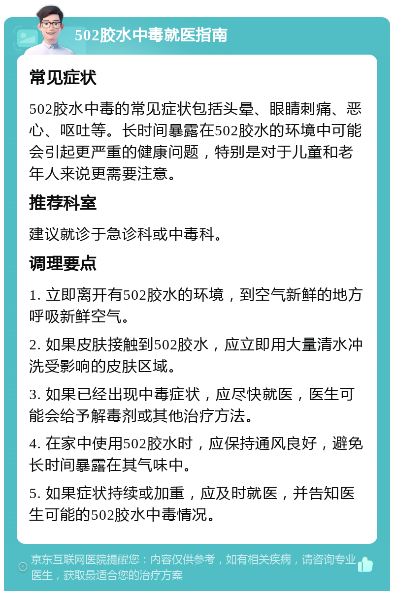 502胶水中毒就医指南 常见症状 502胶水中毒的常见症状包括头晕、眼睛刺痛、恶心、呕吐等。长时间暴露在502胶水的环境中可能会引起更严重的健康问题，特别是对于儿童和老年人来说更需要注意。 推荐科室 建议就诊于急诊科或中毒科。 调理要点 1. 立即离开有502胶水的环境，到空气新鲜的地方呼吸新鲜空气。 2. 如果皮肤接触到502胶水，应立即用大量清水冲洗受影响的皮肤区域。 3. 如果已经出现中毒症状，应尽快就医，医生可能会给予解毒剂或其他治疗方法。 4. 在家中使用502胶水时，应保持通风良好，避免长时间暴露在其气味中。 5. 如果症状持续或加重，应及时就医，并告知医生可能的502胶水中毒情况。