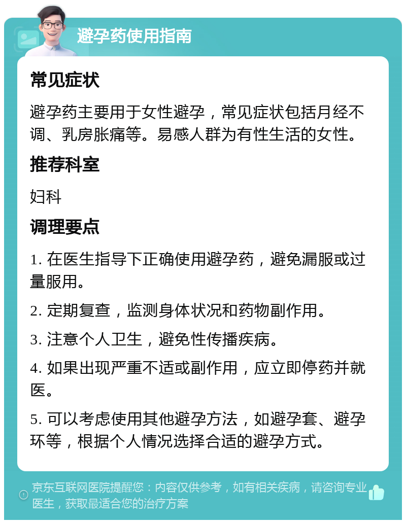 避孕药使用指南 常见症状 避孕药主要用于女性避孕，常见症状包括月经不调、乳房胀痛等。易感人群为有性生活的女性。 推荐科室 妇科 调理要点 1. 在医生指导下正确使用避孕药，避免漏服或过量服用。 2. 定期复查，监测身体状况和药物副作用。 3. 注意个人卫生，避免性传播疾病。 4. 如果出现严重不适或副作用，应立即停药并就医。 5. 可以考虑使用其他避孕方法，如避孕套、避孕环等，根据个人情况选择合适的避孕方式。