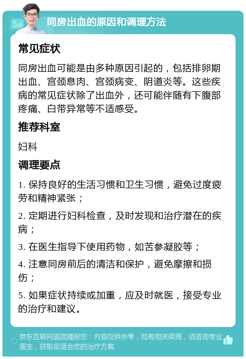 同房出血的原因和调理方法 常见症状 同房出血可能是由多种原因引起的，包括排卵期出血、宫颈息肉、宫颈病变、阴道炎等。这些疾病的常见症状除了出血外，还可能伴随有下腹部疼痛、白带异常等不适感受。 推荐科室 妇科 调理要点 1. 保持良好的生活习惯和卫生习惯，避免过度疲劳和精神紧张； 2. 定期进行妇科检查，及时发现和治疗潜在的疾病； 3. 在医生指导下使用药物，如苦参凝胶等； 4. 注意同房前后的清洁和保护，避免摩擦和损伤； 5. 如果症状持续或加重，应及时就医，接受专业的治疗和建议。