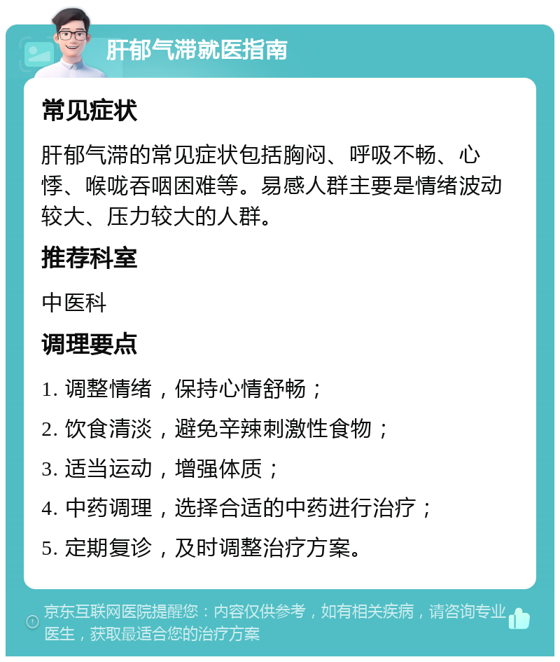 肝郁气滞就医指南 常见症状 肝郁气滞的常见症状包括胸闷、呼吸不畅、心悸、喉咙吞咽困难等。易感人群主要是情绪波动较大、压力较大的人群。 推荐科室 中医科 调理要点 1. 调整情绪，保持心情舒畅； 2. 饮食清淡，避免辛辣刺激性食物； 3. 适当运动，增强体质； 4. 中药调理，选择合适的中药进行治疗； 5. 定期复诊，及时调整治疗方案。