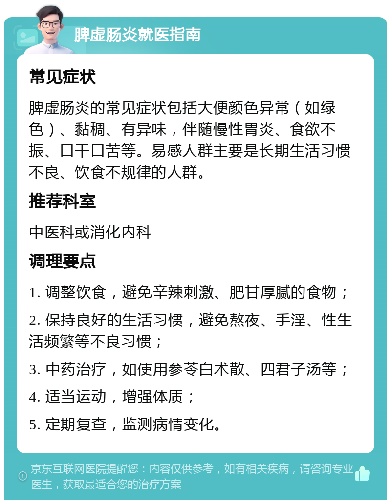 脾虚肠炎就医指南 常见症状 脾虚肠炎的常见症状包括大便颜色异常（如绿色）、黏稠、有异味，伴随慢性胃炎、食欲不振、口干口苦等。易感人群主要是长期生活习惯不良、饮食不规律的人群。 推荐科室 中医科或消化内科 调理要点 1. 调整饮食，避免辛辣刺激、肥甘厚腻的食物； 2. 保持良好的生活习惯，避免熬夜、手淫、性生活频繁等不良习惯； 3. 中药治疗，如使用参苓白术散、四君子汤等； 4. 适当运动，增强体质； 5. 定期复查，监测病情变化。