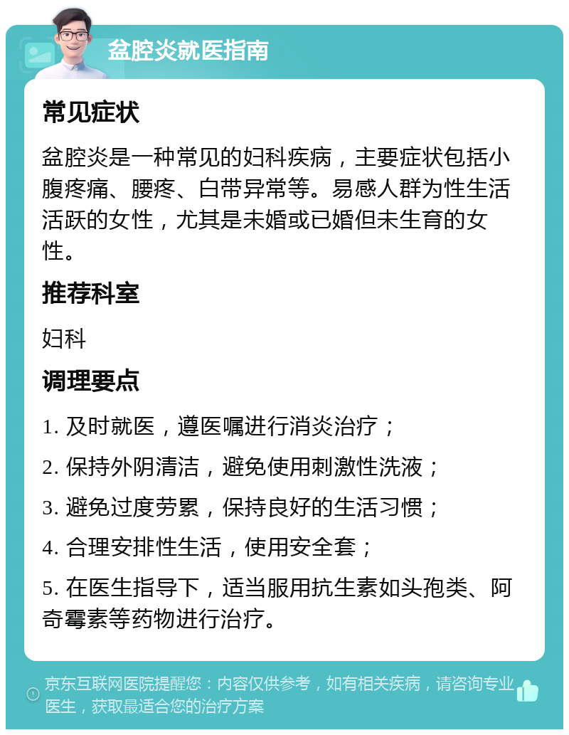 盆腔炎就医指南 常见症状 盆腔炎是一种常见的妇科疾病，主要症状包括小腹疼痛、腰疼、白带异常等。易感人群为性生活活跃的女性，尤其是未婚或已婚但未生育的女性。 推荐科室 妇科 调理要点 1. 及时就医，遵医嘱进行消炎治疗； 2. 保持外阴清洁，避免使用刺激性洗液； 3. 避免过度劳累，保持良好的生活习惯； 4. 合理安排性生活，使用安全套； 5. 在医生指导下，适当服用抗生素如头孢类、阿奇霉素等药物进行治疗。