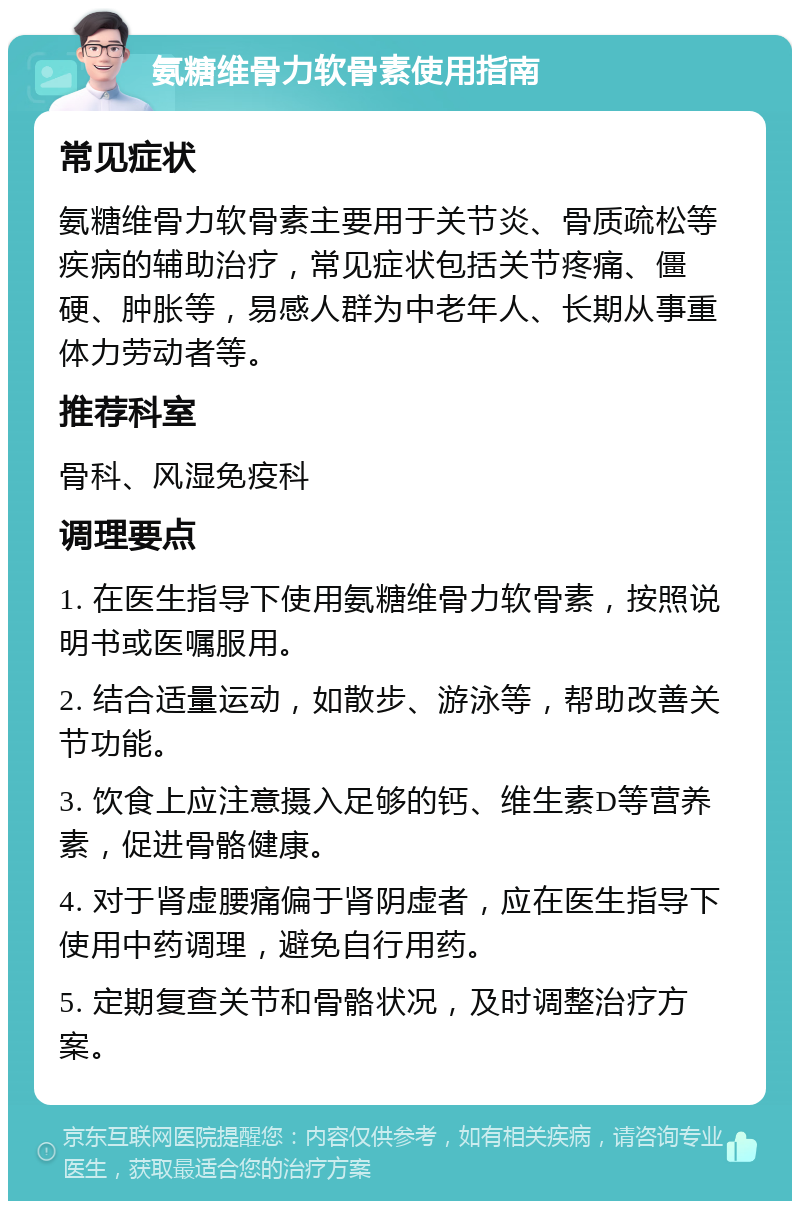 氨糖维骨力软骨素使用指南 常见症状 氨糖维骨力软骨素主要用于关节炎、骨质疏松等疾病的辅助治疗，常见症状包括关节疼痛、僵硬、肿胀等，易感人群为中老年人、长期从事重体力劳动者等。 推荐科室 骨科、风湿免疫科 调理要点 1. 在医生指导下使用氨糖维骨力软骨素，按照说明书或医嘱服用。 2. 结合适量运动，如散步、游泳等，帮助改善关节功能。 3. 饮食上应注意摄入足够的钙、维生素D等营养素，促进骨骼健康。 4. 对于肾虚腰痛偏于肾阴虚者，应在医生指导下使用中药调理，避免自行用药。 5. 定期复查关节和骨骼状况，及时调整治疗方案。